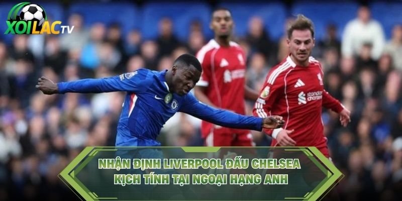 Nhận Định Liverpool Đấu Chelsea Kịch Tính Tại Ngoại Hạng Anh
